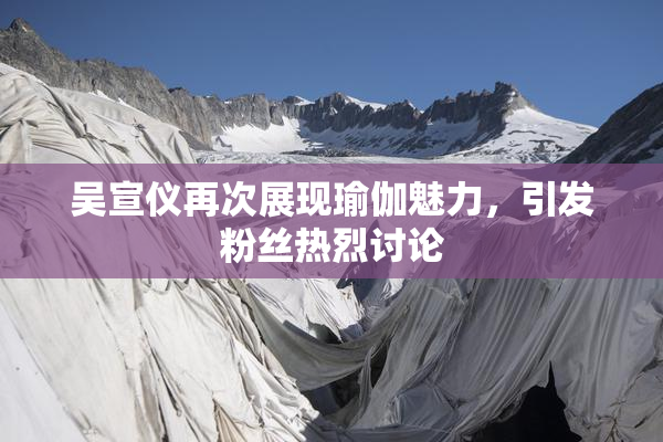吴宣仪再次展现瑜伽魅力，引发粉丝热烈讨论