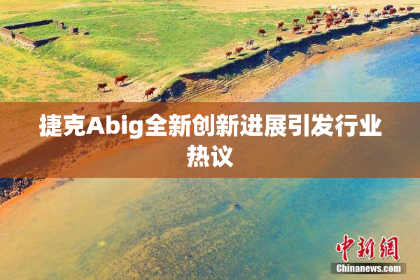 捷克Abig全新创新进展引发行业热议