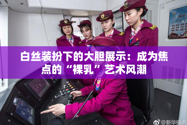白丝装扮下的大胆展示：成为焦点的“裸乳”艺术风潮