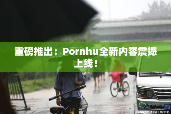 重磅推出：Pornhu全新内容震撼上线！
