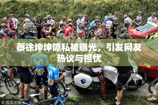 蔡徐坤坤隐私被曝光，引发网友热议与担忧