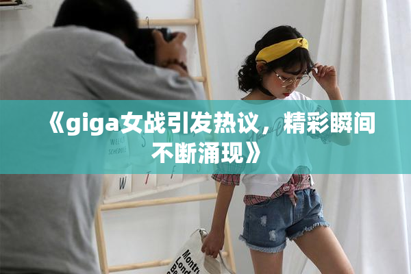 《giga女战引发热议，精彩瞬间不断涌现》