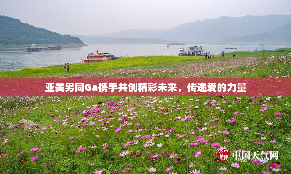 亚美男同Ga携手共创精彩未来，传递爱的力量