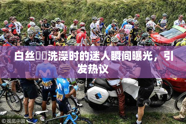 白丝妺妺洗澡时的迷人瞬间曝光，引发热议