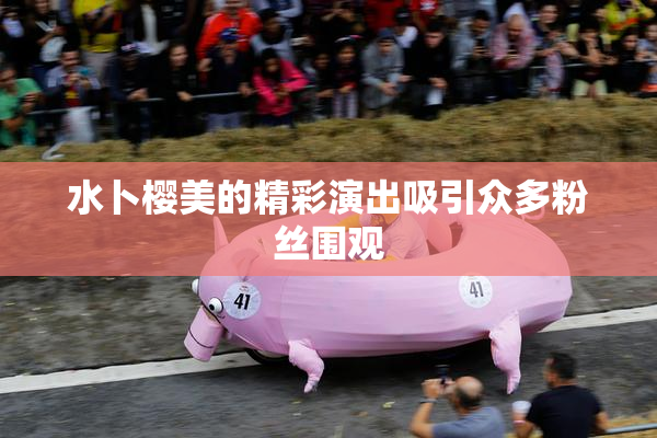 水卜樱美的精彩演出吸引众多粉丝围观