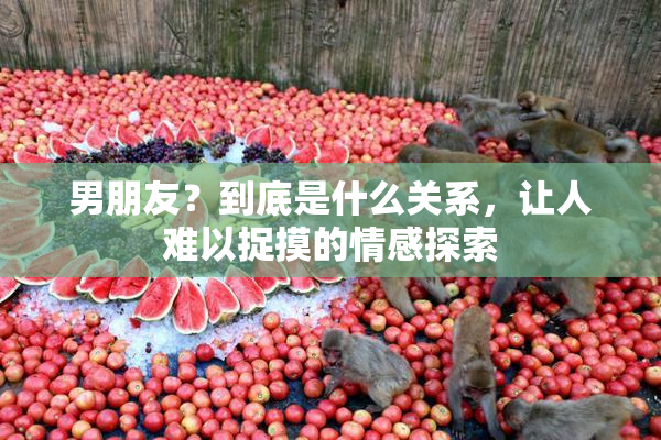 男朋友？到底是什么关系，让人难以捉摸的情感探索