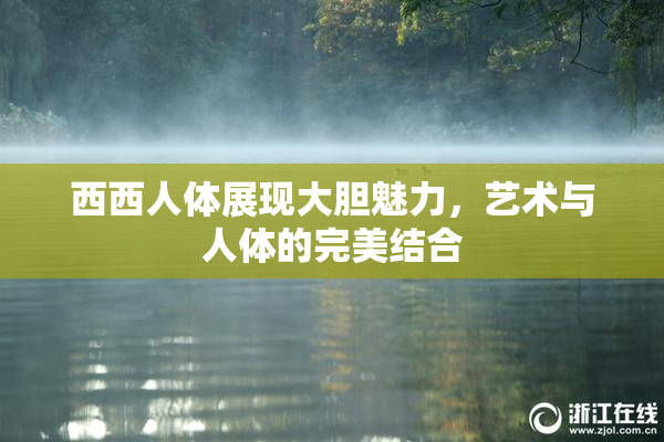 西西人体展现大胆魅力，艺术与人体的完美结合