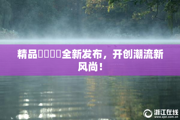 精品❌‌❌‌全新发布，开创潮流新风尚！