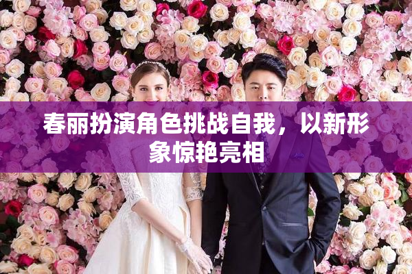 春丽扮演角色挑战自我，以新形象惊艳亮相