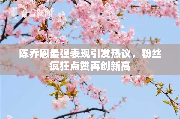 陈乔恩最强表现引发热议，粉丝疯狂点赞再创新高