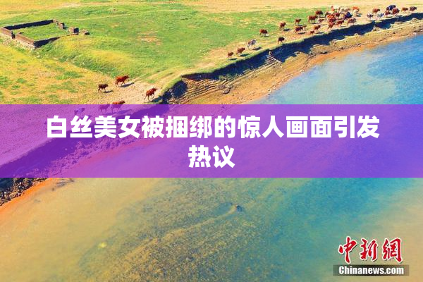 白丝美女被捆绑的惊人画面引发热议