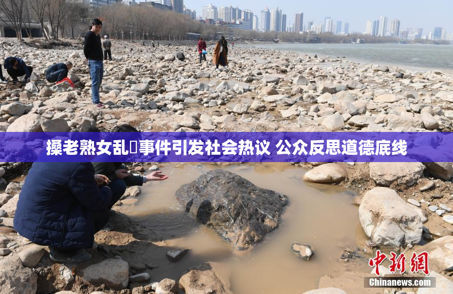 搡老熟女乱婬事件引发社会热议 公众反思道德底线