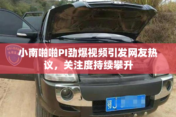 小南啪啪PI劲爆视频引发网友热议，关注度持续攀升