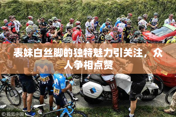 表妹白丝脚的独特魅力引关注，众人争相点赞