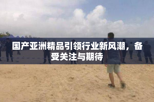 国产亚洲精品引领行业新风潮，备受关注与期待