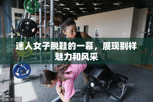 迷人女子脱鞋的一幕，展现别样魅力和风采