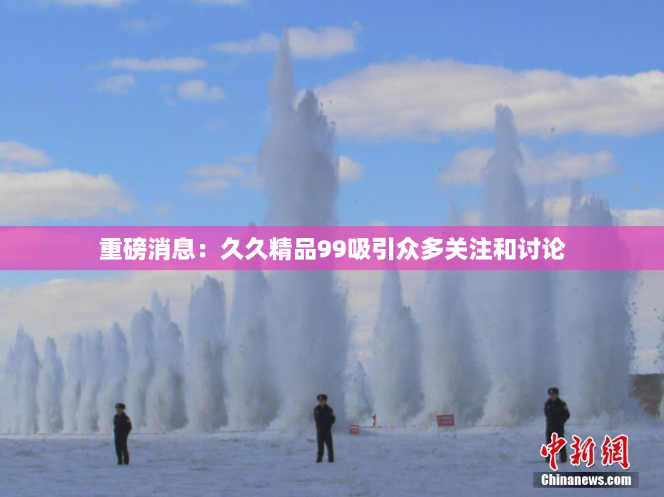 重磅消息：久久精品99吸引众多关注和讨论