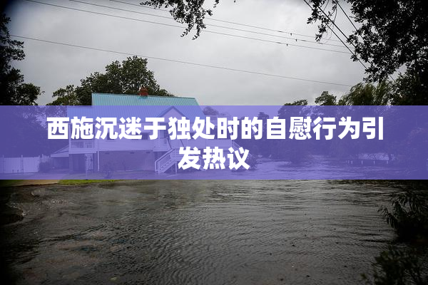 西施沉迷于独处时的自慰行为引发热议