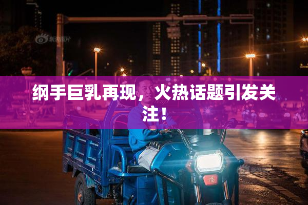 纲手巨乳再现，火热话题引发关注！