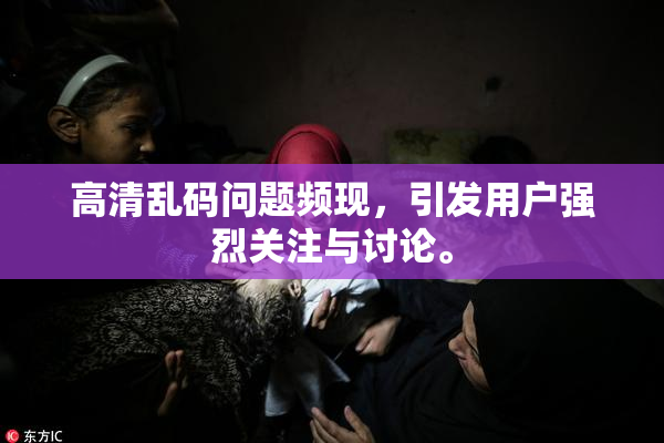 高清乱码问题频现，引发用户强烈关注与讨论。