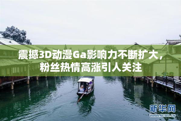 震撼3D动漫Ga影响力不断扩大，粉丝热情高涨引人关注