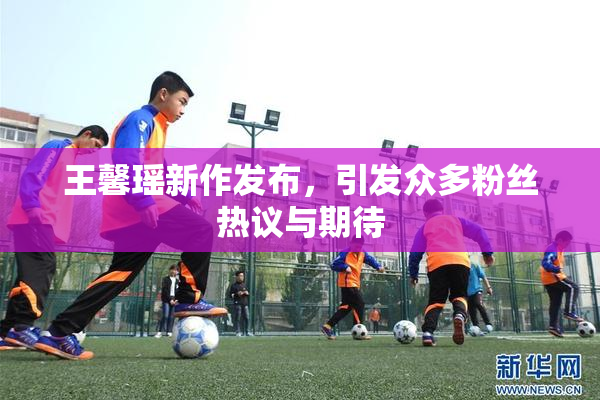 王馨瑶新作发布，引发众多粉丝热议与期待