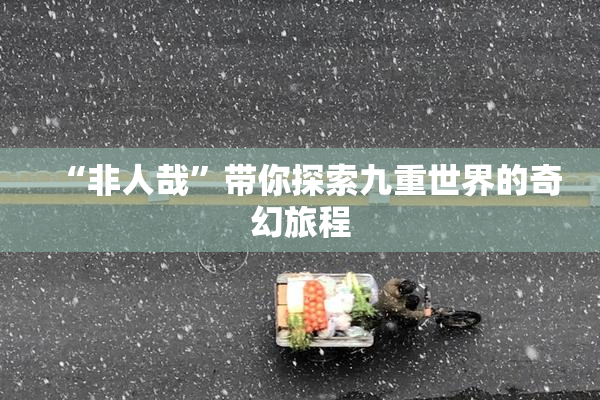 “非人哉”带你探索九重世界的奇幻旅程