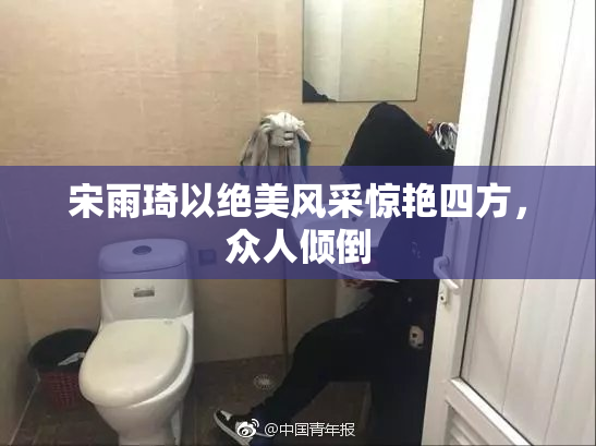 宋雨琦以绝美风采惊艳四方，众人倾倒