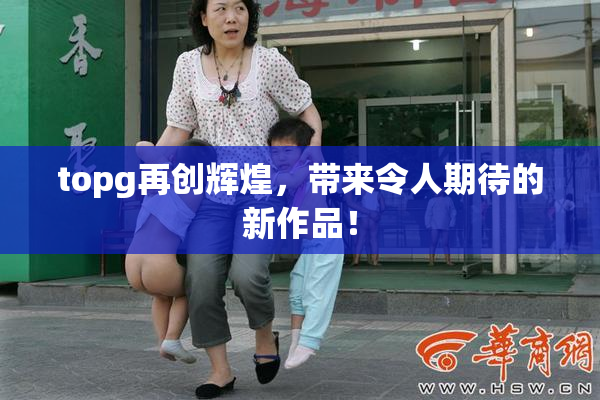 topg再创辉煌，带来令人期待的新作品！
