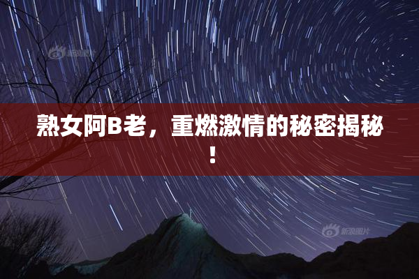熟女阿B老，重燃激情的秘密揭秘！
