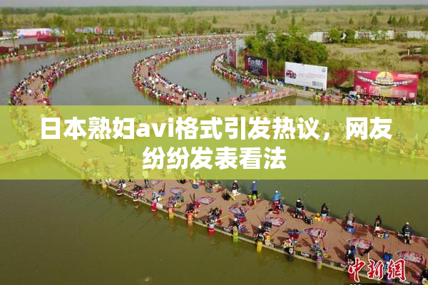 日本熟妇avi格式引发热议，网友纷纷发表看法