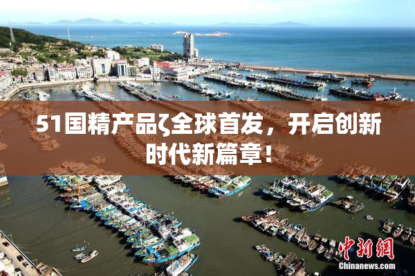 51国精产品ζ全球首发，开启创新时代新篇章！
