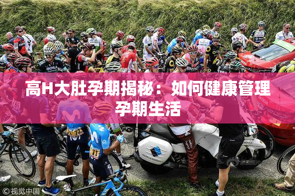 高H大肚孕期揭秘：如何健康管理孕期生活