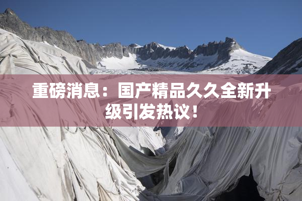 重磅消息：国产精品久久全新升级引发热议！