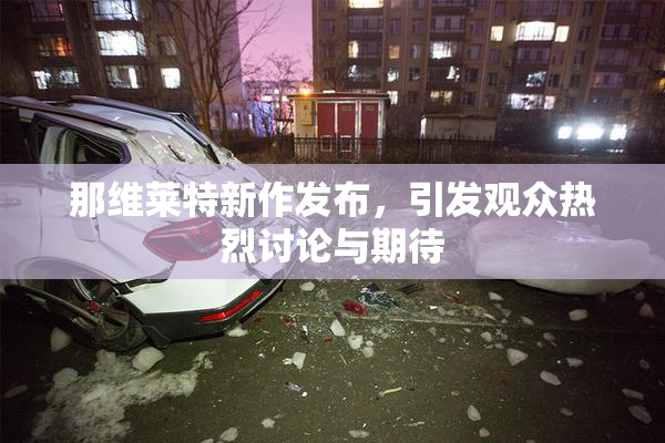 那维莱特新作发布，引发观众热烈讨论与期待