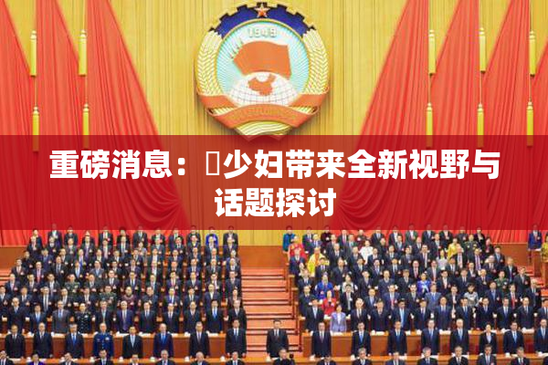 重磅消息：夲少妇带来全新视野与话题探讨