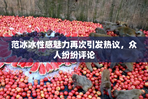 范冰冰性感魅力再次引发热议，众人纷纷评论