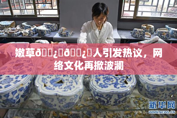 嫩草🌿‌🌿‌人引发热议，网络文化再掀波澜