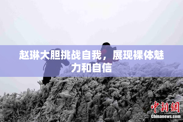 赵琳大胆挑战自我，展现裸体魅力和自信