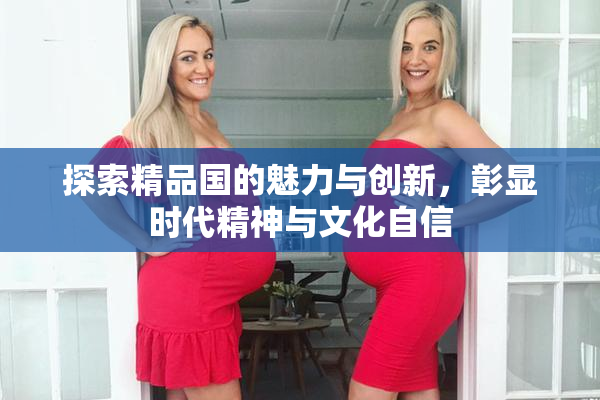 探索精品国的魅力与创新，彰显时代精神与文化自信
