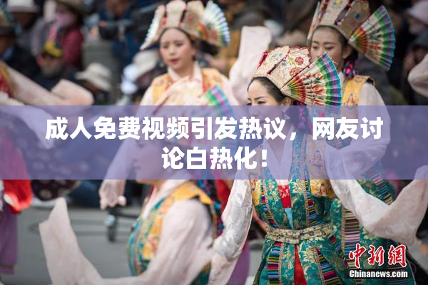 成人免费视频引发热议，网友讨论白热化！