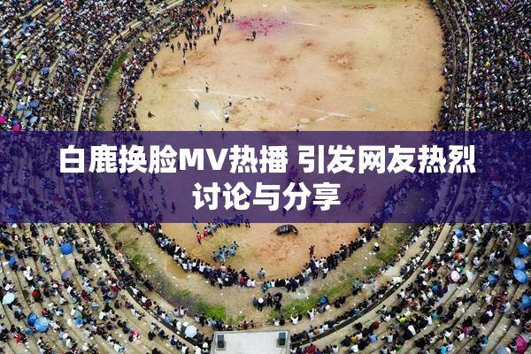 白鹿换脸MV热播 引发网友热烈讨论与分享