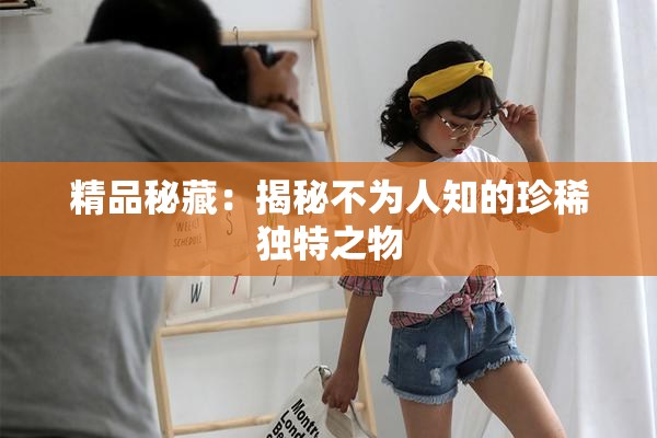 精品秘藏：揭秘不为人知的珍稀独特之物