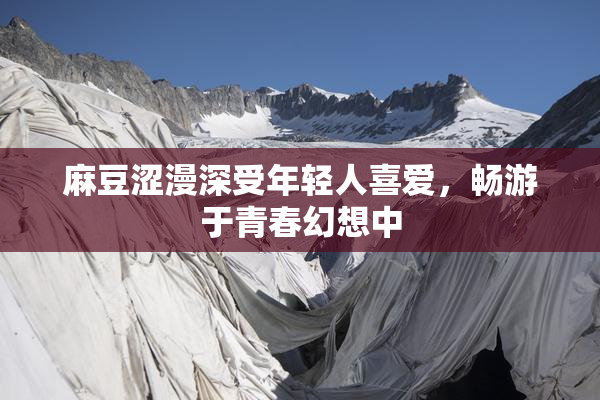 麻豆涩漫深受年轻人喜爱，畅游于青春幻想中