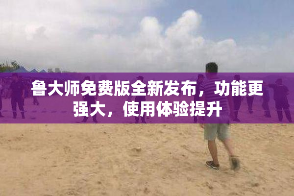 鲁大师免费版全新发布，功能更强大，使用体验提升