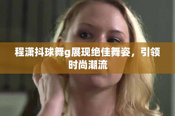 程潇抖球舞g展现绝佳舞姿，引领时尚潮流