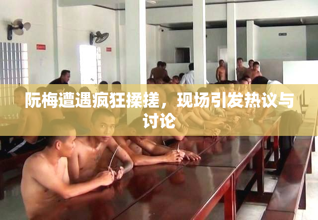 阮梅遭遇疯狂揉搓，现场引发热议与讨论
