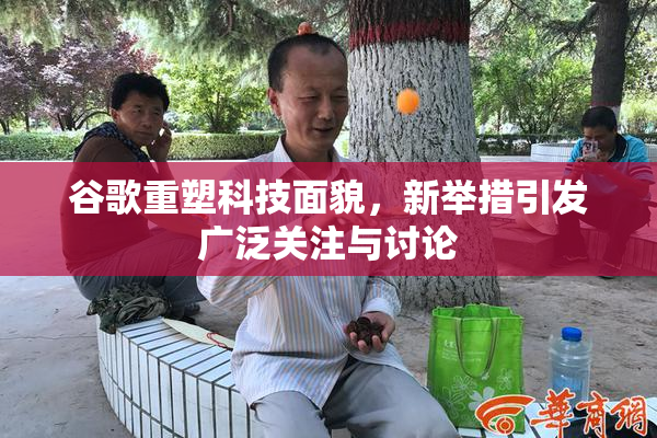 谷歌重塑科技面貌，新举措引发广泛关注与讨论
