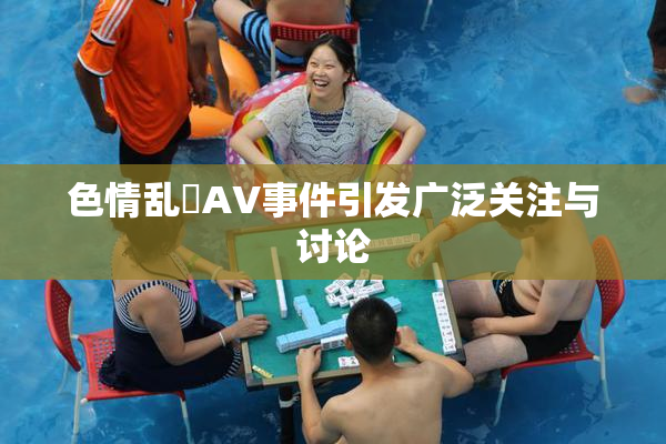色情乱婬AV事件引发广泛关注与讨论