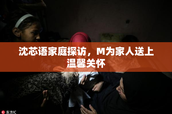 沈芯语家庭探访，M为家人送上温馨关怀